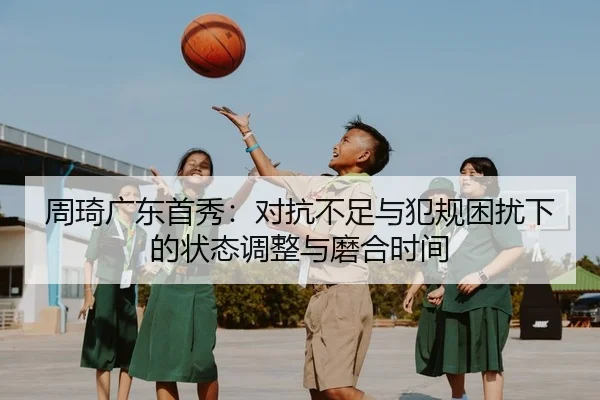 周琦广东首秀：对抗不足与犯规困扰下的状态调整与磨合时间